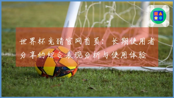世界杯竞猜官网首页：长期使用者分享的综合表现分析与使用体验