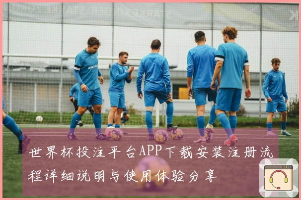 世界杯投注平台APP下载安装注册流程详细说明与使用体验分享