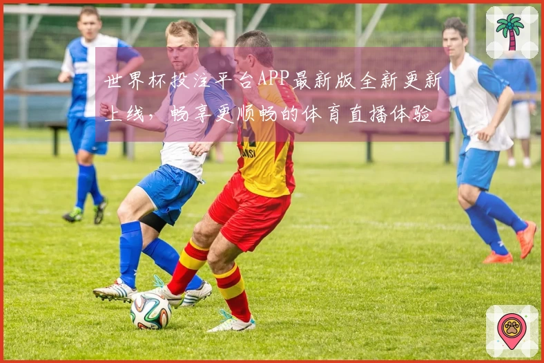 世界杯投注平台APP最新版全新更新上线，畅享更顺畅的体育直播体验与功能！