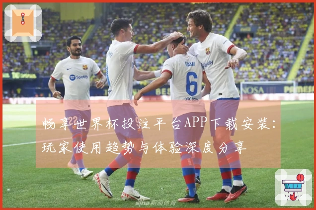 畅享世界杯投注平台APP下载安装：玩家使用趋势与体验深度分享